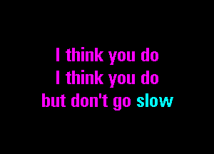 I think you do

I think you do
but don't go slow