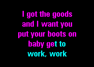 I got the goods
and I want you

put your boots on
baby get to
work, work