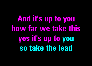And it's up to you
how far we take this

yes it's up to you
so take the lead