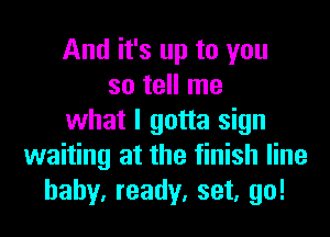 And it's up to you
so tell me
what I gotta sign
waiting at the finish line
baby, ready, set, go!