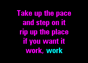 Take up the pace
and step on it

rip up the place
if you want it
work, work