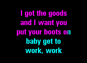 I got the goods
and I want you

put your boots on
baby get to
work, work