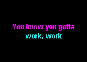 You know you gotta

work, work