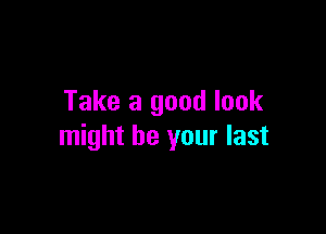 Take a good look

might be your last