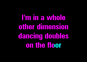 I'm in a whole
other dimension

dancing doubles
on the floor