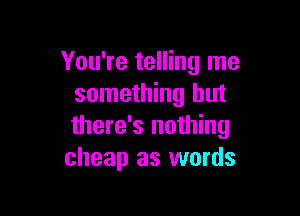 You're telling me
something but

there's nothing
cheap as words