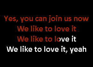 Yes, you can join us now
We like to love it

We like to love it
We like to love it, yeah