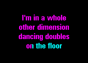 I'm in a whole
other dimension

dancing doubles
on the floor