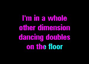 I'm in a whole
other dimension

dancing doubles
on the floor