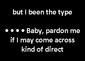 but I been the type

0 o 0 0 Baby, pardon me
if I may come across
kind of direct