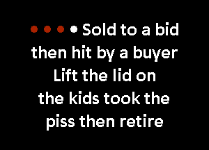 0 0 0 OSoIdtoa bid
then hit by a buyer

Lift the lid on
the kids took the
piss then retire
