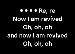 0 0 0 0 Re, re
Now I am revived

Oh, oh, oh
and now I am revived
Oh, oh, oh