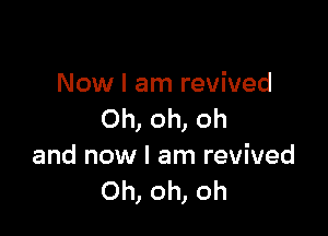 Now I am revived

Oh, oh, oh
and now I am revived
Oh, oh, oh