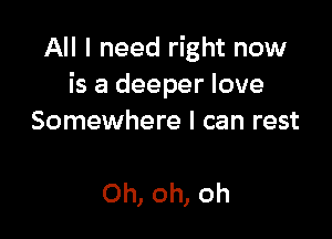 All I need right now
is a deeper love

Somewhere I can rest

Oh, oh, oh