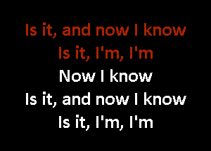 Is it, and now I know
Is it, I'm, I'm

Now I know
Is it, and now I know
Is it, I'm, I'm