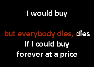 I would buy

but everybody dies, dies
If I could buy
forever at a price