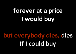 forever at a price
I would buy

but everybody dies, dies
If I could buy