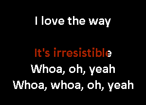 I love the way

It's irresistible
Whoa, oh, yeah
Whoa, whoa, oh, yeah