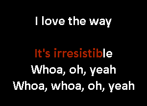 I love the way

It's irresistible
Whoa, oh, yeah
Whoa, whoa, oh, yeah