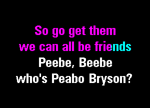 So go get them
we can all be friends

Peebe, Beebe
who's Peabo Bryson?