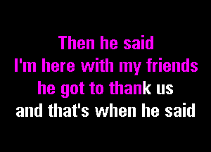 Then he said
I'm here with my friends
he got to thank us
and that's when he said