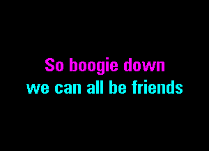 So boogie down

we can all be friends