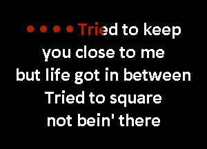 0 0 0 0 Tried to keep
you close to me

but life got in between
Tried to square
not bein' there