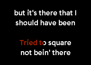 but it's there that I
should have been

Tried to square
not bein' there