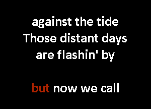 against the tide
Those distant days

are flashin' by

but now we call