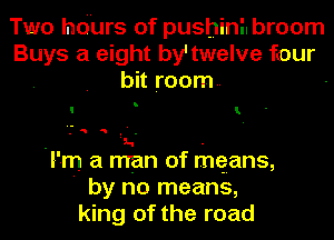 Two hdurs of pushinilbroom
Buys a eight by' twelve four
bit room. -
I'm a man of mqans,
' by no means,
king of the road