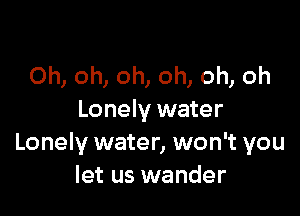 Oh, oh, oh, oh, oh, oh

Lonely water
Lonely water, won't you
let us wander