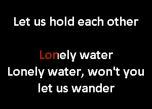 Let us hold each other

Lonely water
Lonely water, won't you
let us wander