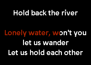 Hold back the river

Lonely water, won't you
let us wander
Let us hold each other