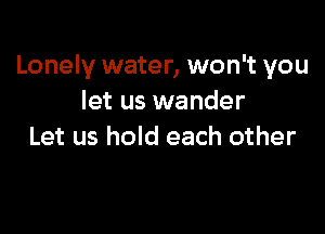 Lonely water, won't you
let us wander

Let us hold each other