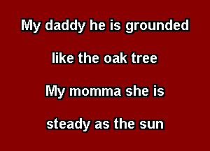 My daddy he is grounded

like the oak tree
My momma she is

steady as the sun