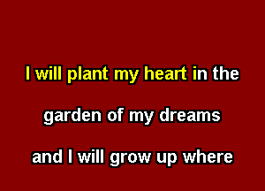 I will plant my heart in the

garden of my dreams

and I will grow up where