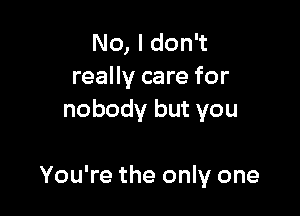 No, I don't
really care for
nobody but you

You're the only one