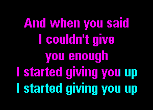 And when you said
I couldn't give

you enough
I started giving you up
I started giving you up