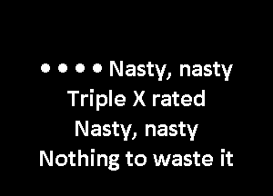 o o o 0 Nasty, nasty

Triple X rated
Nasty, nasty
Nothing to waste it