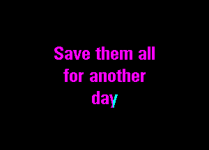 Save them all

for another
day