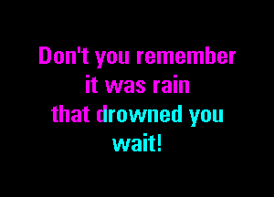 Don't you remember
it was rain

that drowned you
wait!