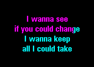 I wanna see
if you could change

I wanna keep
all I could take