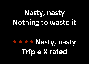 Nasty, nasty
Nothing to waste it

o o o 0 Nasty, nasty
Triple X rated