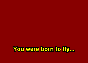 You were born to fly...