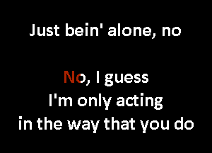 Just bein' alone, no

No, Iguess
I'm only acting
in the way that you do