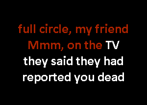 full circle, my friend
Mmm, on the TV

they said they had
reported you dead