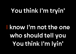 You think I'm tryin'

I know I'm not the one
who should tell you
You think I'm lyin'