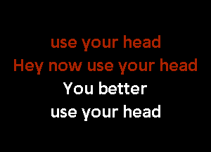 use your head
Hey now use your head

You better
use your head