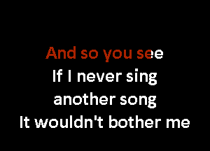 And so you see

If I never sing
another song
It wouldn't bother me