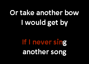 Or take another bow
I would get by

If I never sing
another song